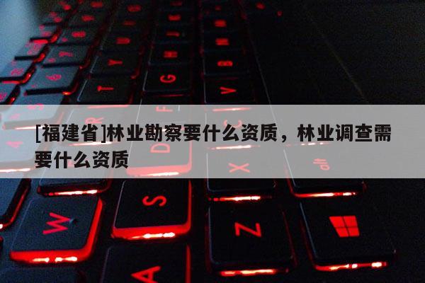 [福建省]林业勘察要什么资质，林业调查需要什么资质