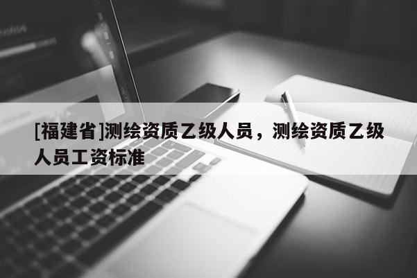 [福建省]测绘资质乙级人员，测绘资质乙级人员工资标准