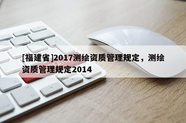 [福建省]2017测绘资质管理规定，测绘资质管理规定2014