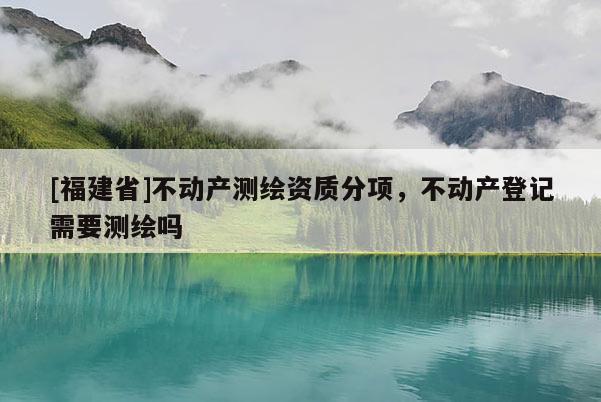 [福建省]不动产测绘资质分项，不动产登记需要测绘吗