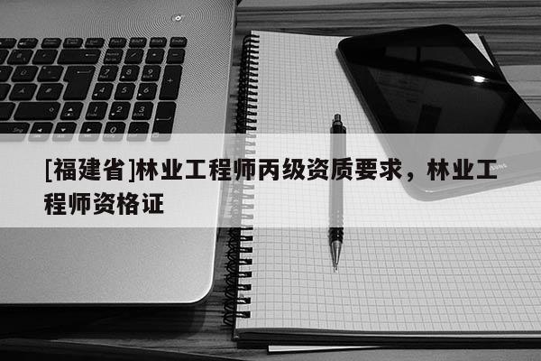 [福建省]林业工程师丙级资质要求，林业工程师资格证