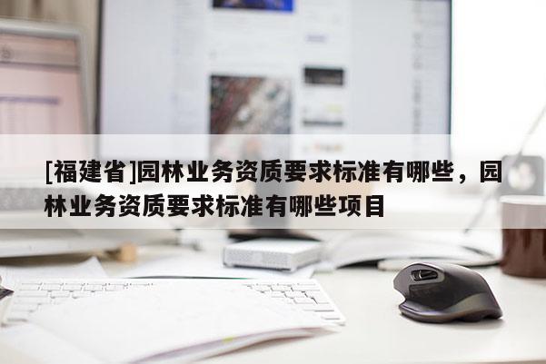 [福建省]园林业务资质要求标准有哪些，园林业务资质要求标准有哪些项目