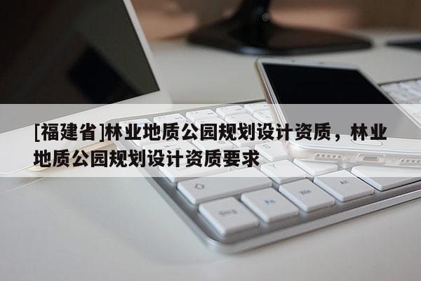 [福建省]林业地质公园规划设计资质，林业地质公园规划设计资质要求