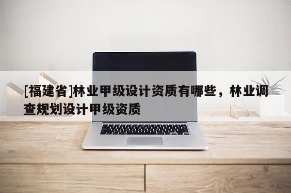 [福建省]林业甲级设计资质有哪些，林业调查规划设计甲级资质