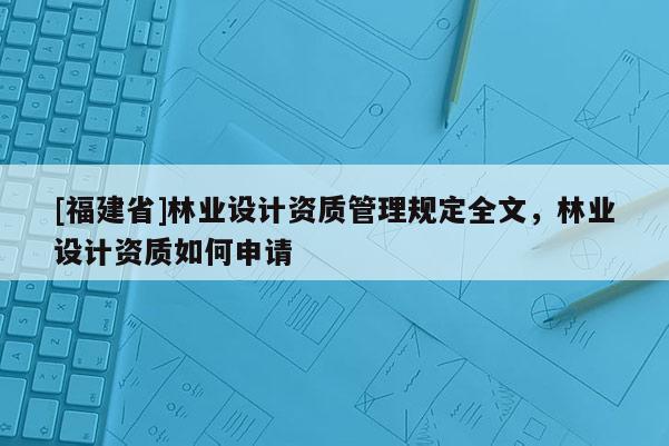 [福建省]林业设计资质管理规定全文，林业设计资质如何申请