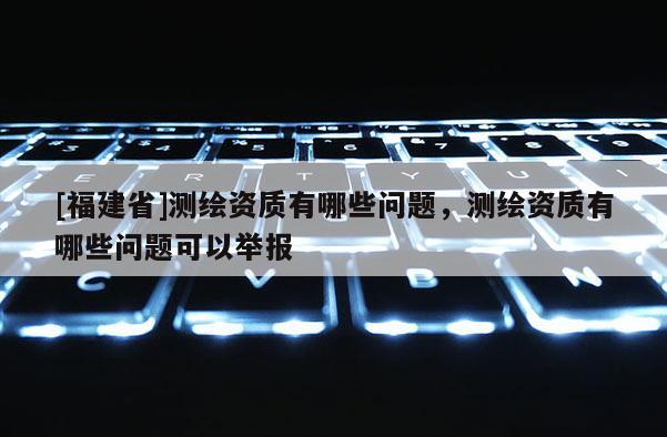 [福建省]测绘资质有哪些问题，测绘资质有哪些问题可以举报