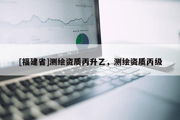 [福建省]测绘资质丙升乙，测绘资质丙级