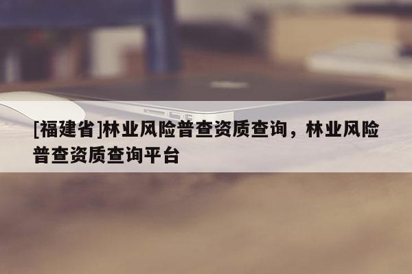 [福建省]林业风险普查资质查询，林业风险普查资质查询平台