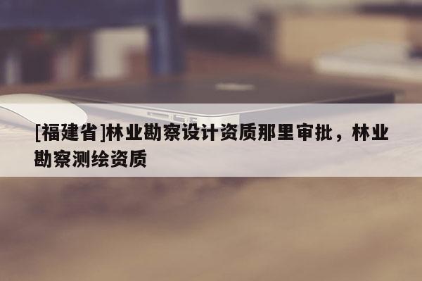 [福建省]林业勘察设计资质那里审批，林业勘察测绘资质