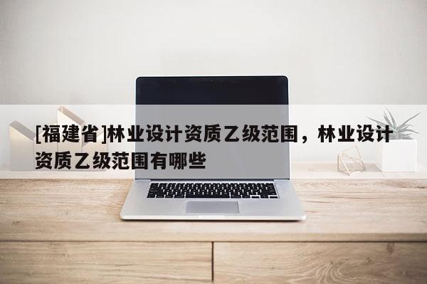 [福建省]林业设计资质乙级范围，林业设计资质乙级范围有哪些