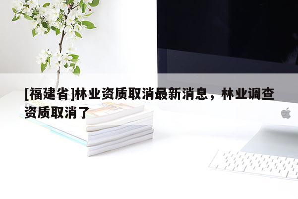 [福建省]林业资质取消最新消息，林业调查资质取消了