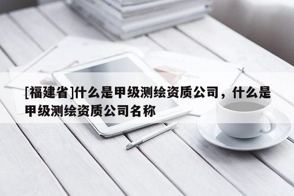 [福建省]什么是甲级测绘资质公司，什么是甲级测绘资质公司名称