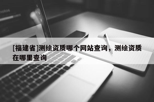 [福建省]测绘资质哪个网站查询，测绘资质在哪里查询