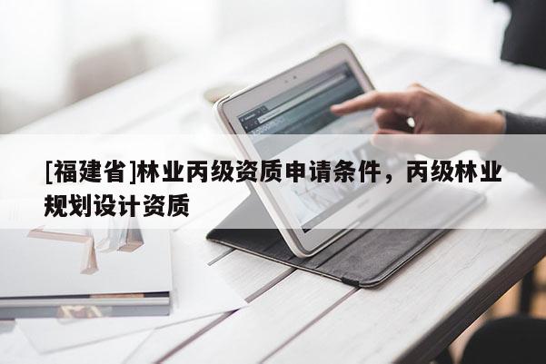 [福建省]林业丙级资质申请条件，丙级林业规划设计资质