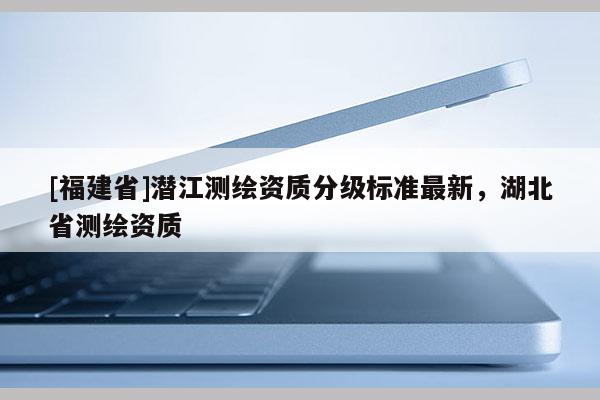 [福建省]潜江测绘资质分级标准最新，湖北省测绘资质