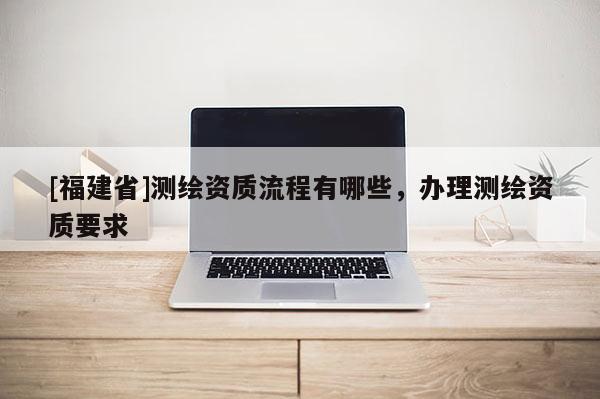 [福建省]测绘资质流程有哪些，办理测绘资质要求