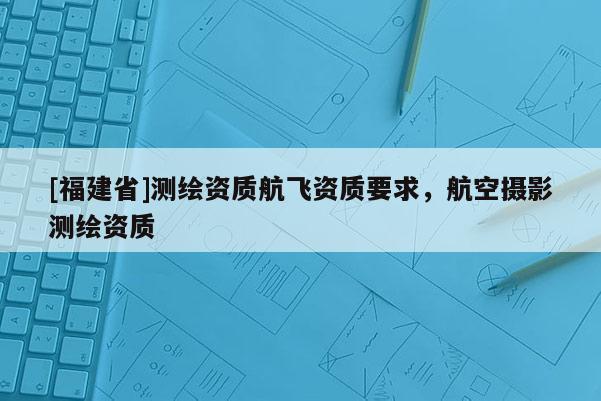 [福建省]测绘资质航飞资质要求，航空摄影测绘资质