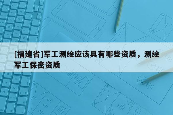 [福建省]军工测绘应该具有哪些资质，测绘军工保密资质