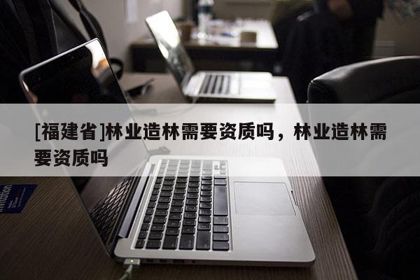 [福建省]林业造林需要资质吗，林业造林需要资质吗