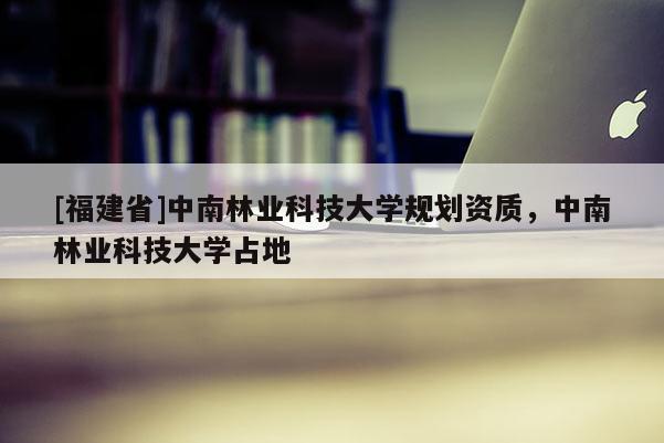 [福建省]中南林业科技大学规划资质，中南林业科技大学占地