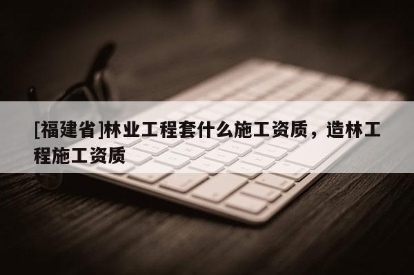 [福建省]林业工程套什么施工资质，造林工程施工资质