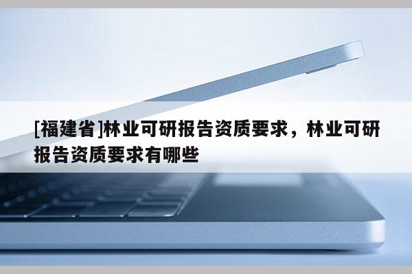 [福建省]林业可研报告资质要求，林业可研报告资质要求有哪些
