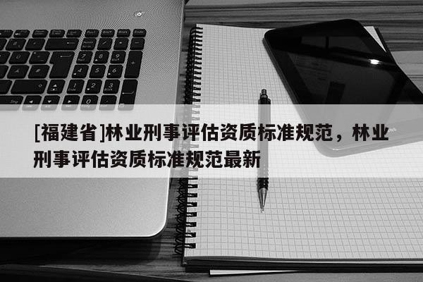 [福建省]林业刑事评估资质标准规范，林业刑事评估资质标准规范最新