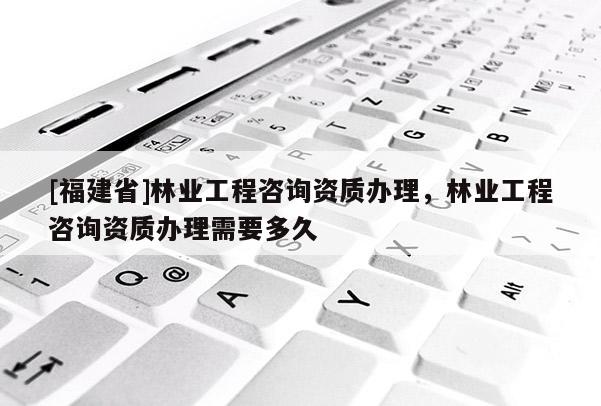 [福建省]林业工程咨询资质办理，林业工程咨询资质办理需要多久