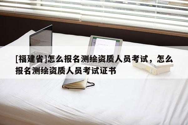 [福建省]怎么报名测绘资质人员考试，怎么报名测绘资质人员考试证书
