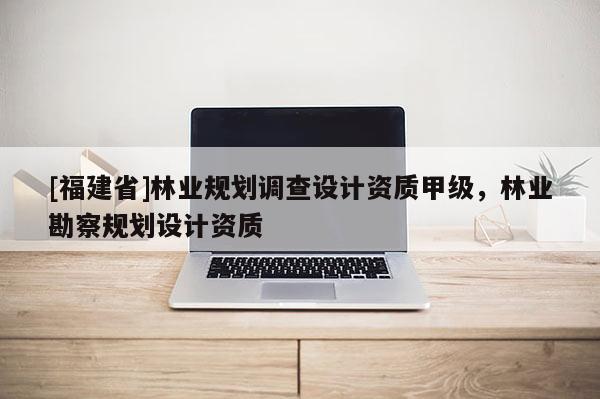 [福建省]林业规划调查设计资质甲级，林业勘察规划设计资质