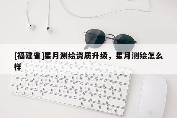 [福建省]星月测绘资质升级，星月测绘怎么样