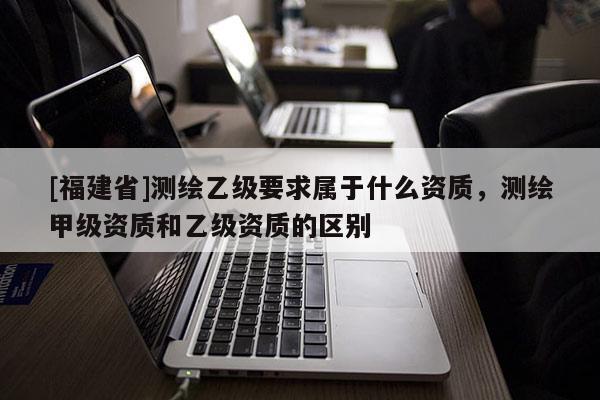 [福建省]测绘乙级要求属于什么资质，测绘甲级资质和乙级资质的区别
