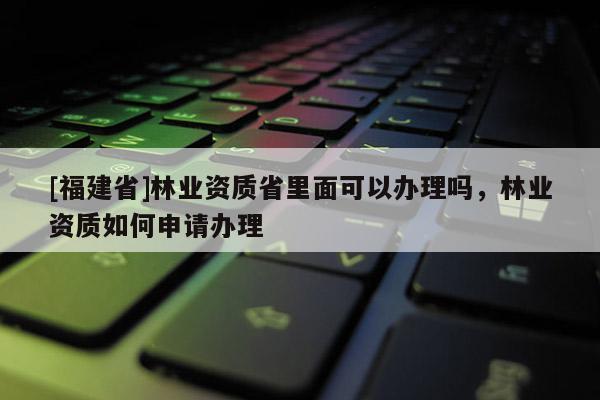 [福建省]林业资质省里面可以办理吗，林业资质如何申请办理