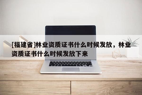 [福建省]林业资质证书什么时候发放，林业资质证书什么时候发放下来