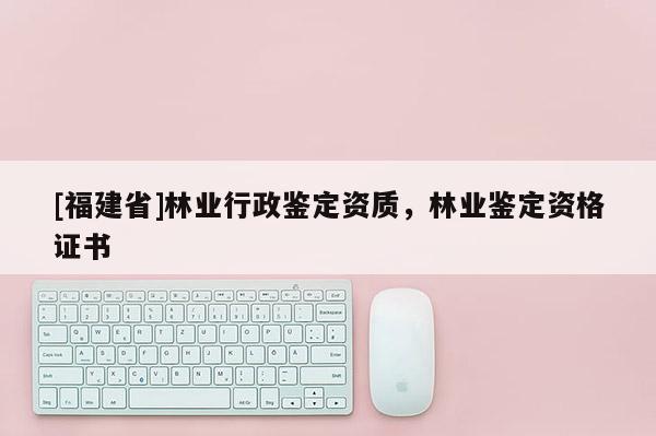 [福建省]林业行政鉴定资质，林业鉴定资格证书