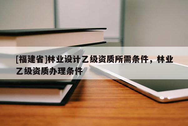 [福建省]林业设计乙级资质所需条件，林业乙级资质办理条件
