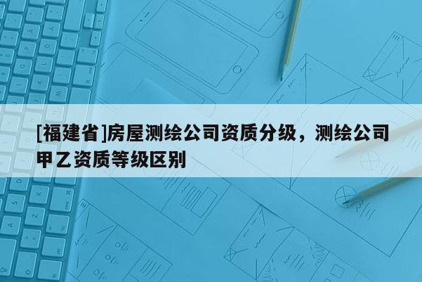 [福建省]房屋测绘公司资质分级，测绘公司甲乙资质等级区别