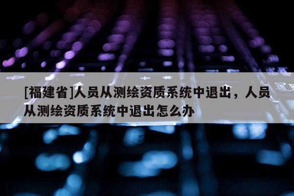[福建省]人员从测绘资质系统中退出，人员从测绘资质系统中退出怎么办