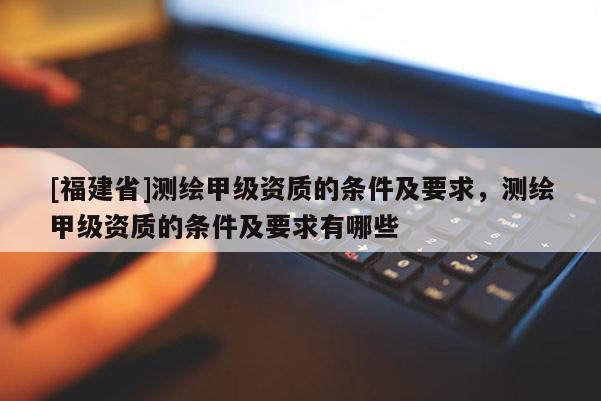 [福建省]测绘甲级资质的条件及要求，测绘甲级资质的条件及要求有哪些