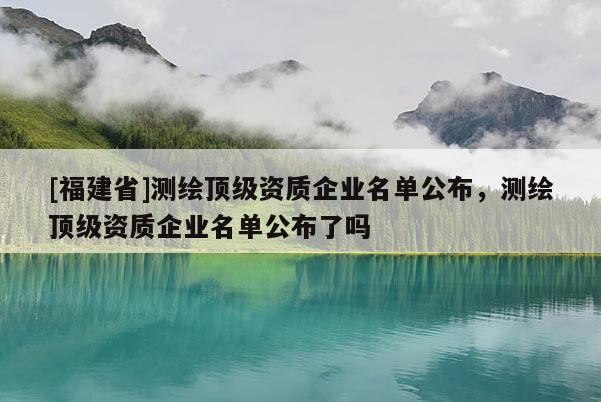 [福建省]测绘顶级资质企业名单公布，测绘顶级资质企业名单公布了吗