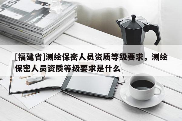 [福建省]测绘保密人员资质等级要求，测绘保密人员资质等级要求是什么
