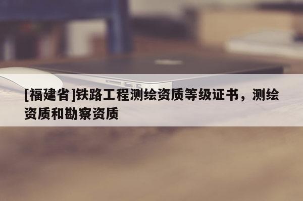 [福建省]铁路工程测绘资质等级证书，测绘资质和勘察资质