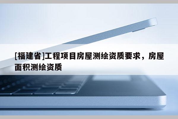 [福建省]工程项目房屋测绘资质要求，房屋面积测绘资质