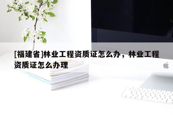 [福建省]林业工程资质证怎么办，林业工程资质证怎么办理