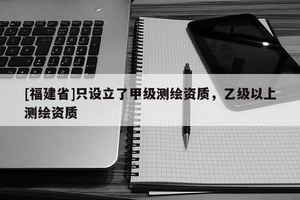 [福建省]只设立了甲级测绘资质，乙级以上测绘资质