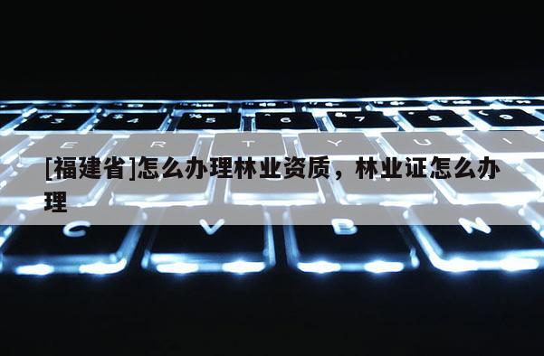 [福建省]怎么办理林业资质，林业证怎么办理