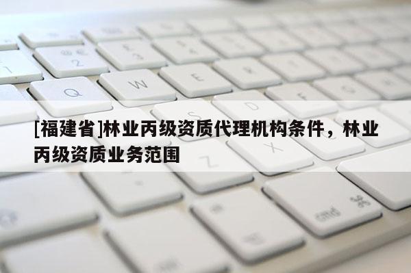 [福建省]林业丙级资质代理机构条件，林业丙级资质业务范围