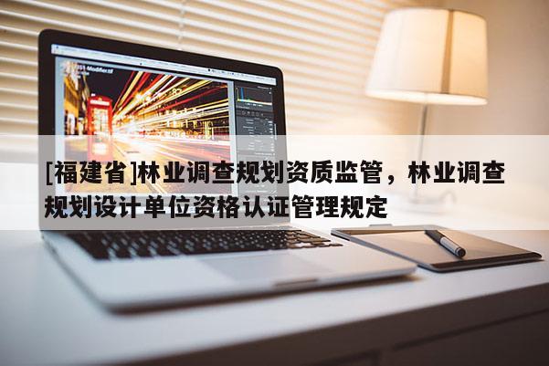 [福建省]林业调查规划资质监管，林业调查规划设计单位资格认证管理规定