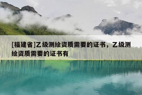 [福建省]乙级测绘资质需要的证书，乙级测绘资质需要的证书有