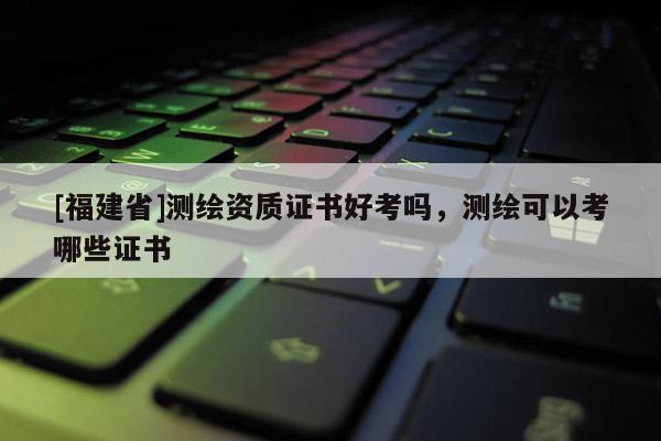 [福建省]测绘资质证书好考吗，测绘可以考哪些证书